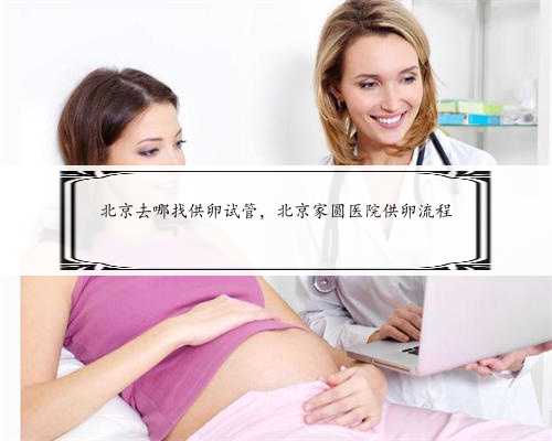北京去哪找供卵试管，北京家圆医院供卵流程