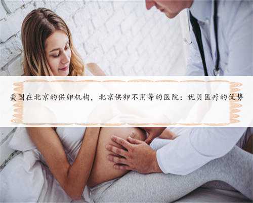 美国在北京的供卵机构，北京供卵不用等的医院：优贝医疗的优势