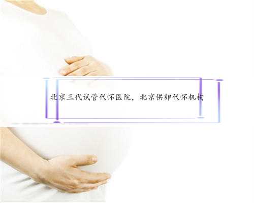 北京三代试管代怀医院，北京供卵代怀机构