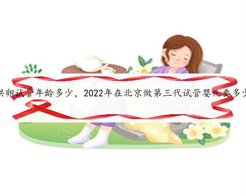 北京供卵试管年龄多少，2022年在北京做第三代试管婴儿要多少钱？