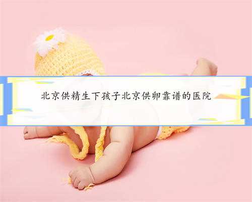 北京供精生下孩子北京供卵靠谱的医院