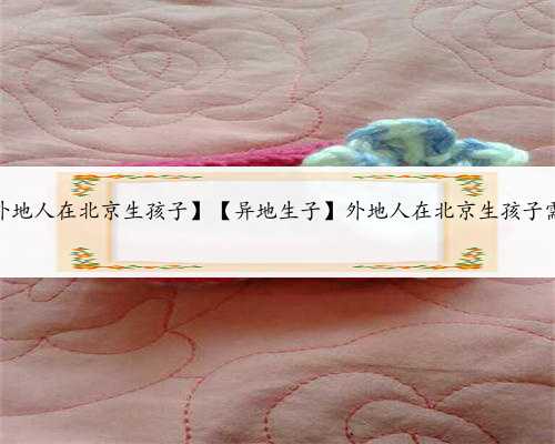 北京人捐卵子，【外地人在北京生孩子】【异地生子】外地人在北京生孩子需要