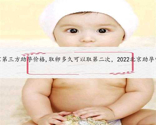 北京第三方助孕价格,取卵多久可以取第二次，2022北京助孕费用