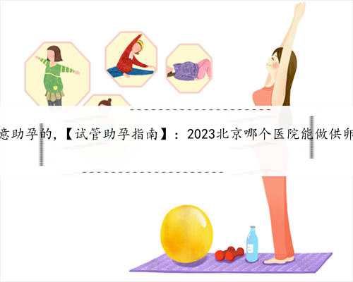 北京找个愿意助孕的,【试管助孕指南】：2023北京哪个医院能做供卵试管婴儿？
