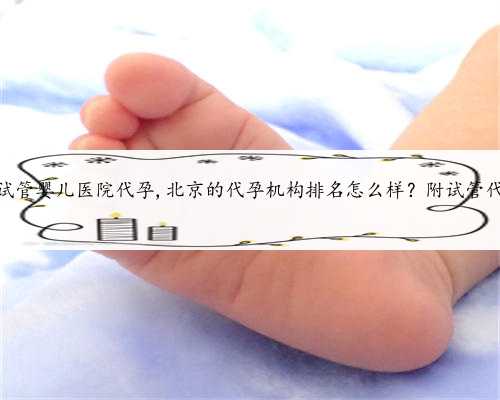 北京试管婴儿医院代孕,北京的代孕机构排名怎么样？附试管代孕？