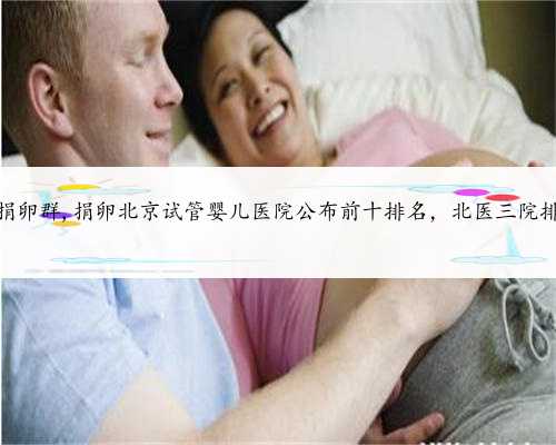 北京爱心捐卵群,捐卵北京试管婴儿医院公布前十排名，北医三院排名第一！