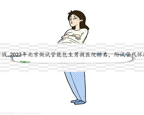 北京找人代怀要多少钱,2023年北京做试管能包生男孩医院排名，附试管代怀助孕