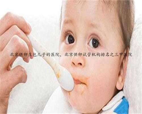 北京供卵生包儿子的医院，北京供卵试管机构排名之三甲医院