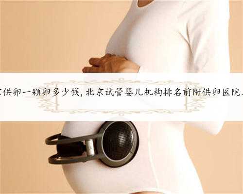 北京供卵一颗卵多少钱,北京试管婴儿机构排名前附供卵医院名单