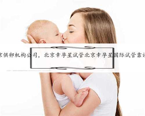 <b>北京供卵机构公司，北京幸孕星试管北京幸孕星国际试管靠谱不</b>