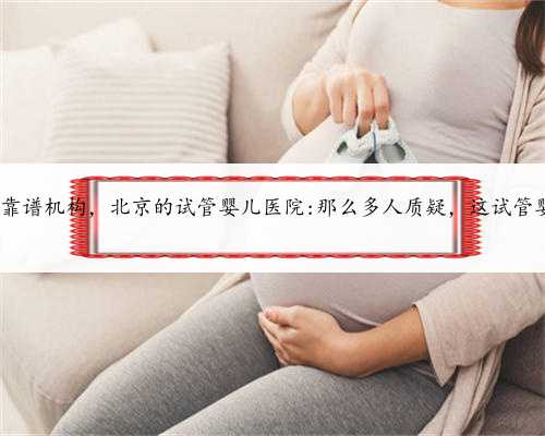 北京供卵试管的靠谱机构，北京的试管婴儿医院:那么多人质疑，这试管婴儿真