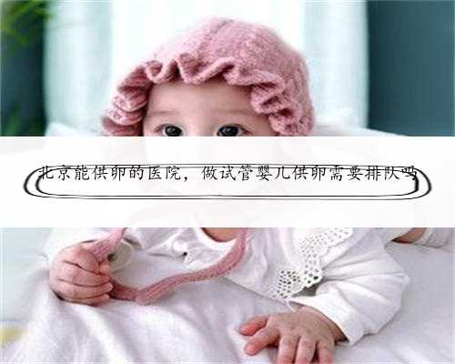 北京能供卵的医院，做试管婴儿供卵需要排队吗
